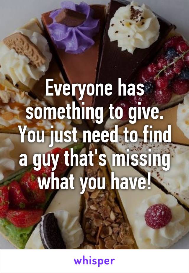 Everyone has something to give. You just need to find a guy that's missing what you have!