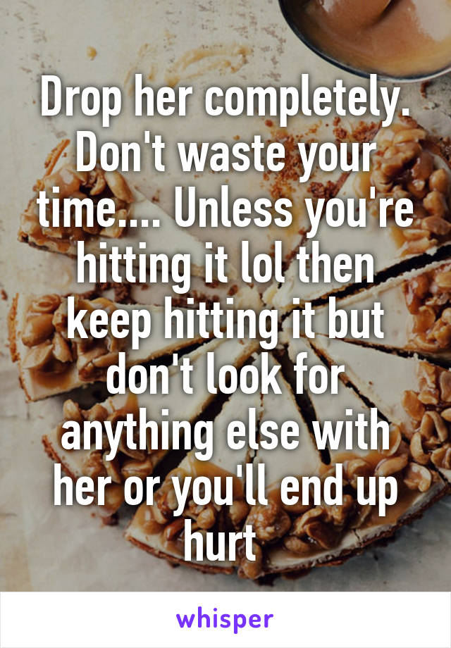 Drop her completely. Don't waste your time.... Unless you're hitting it lol then keep hitting it but don't look for anything else with her or you'll end up hurt 