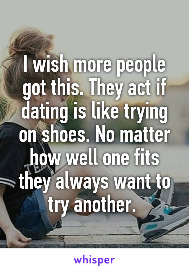 I wish more people got this. They act if dating is like trying on shoes. No matter how well one fits they always want to try another. 