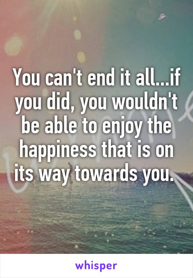 You can't end it all...if you did, you wouldn't be able to enjoy the happiness that is on its way towards you.  