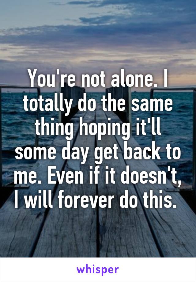 You're not alone. I totally do the same thing hoping it'll some day get back to me. Even if it doesn't, I will forever do this. 