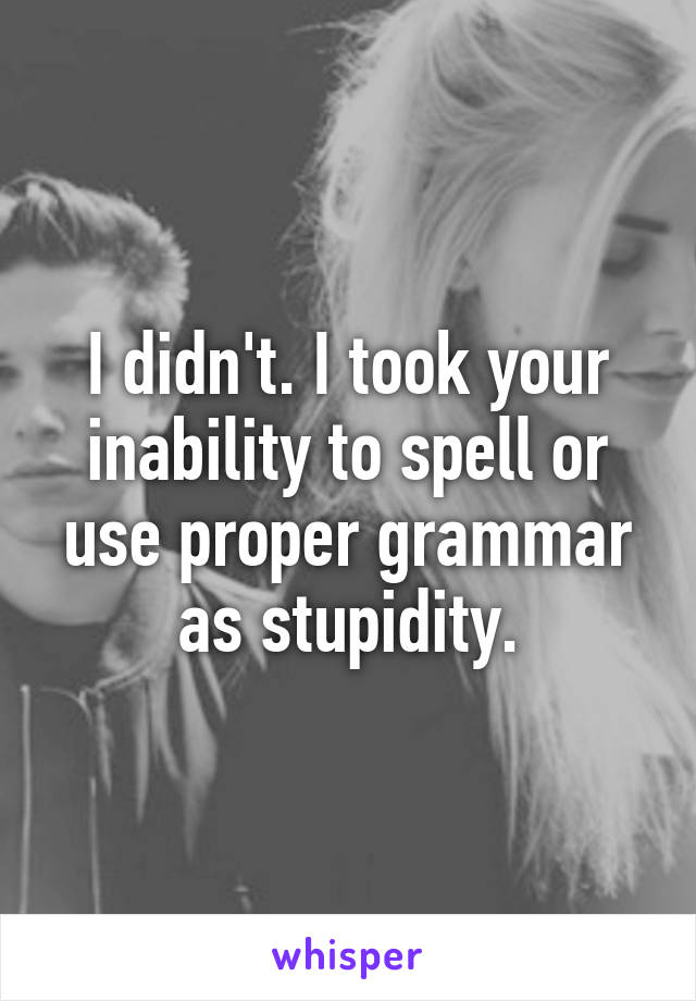 I didn't. I took your inability to spell or use proper grammar as stupidity.