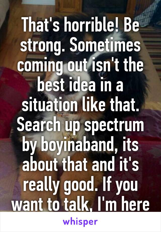 That's horrible! Be strong. Sometimes coming out isn't the best idea in a situation like that. Search up spectrum by boyinaband, its about that and it's really good. If you want to talk, I'm here