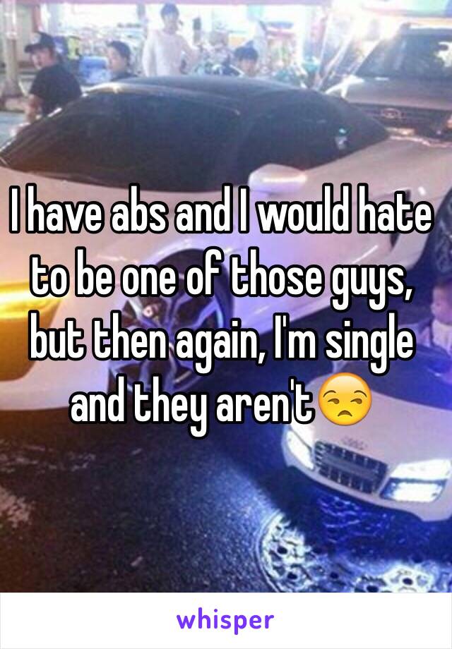 I have abs and I would hate to be one of those guys, but then again, I'm single and they aren't😒