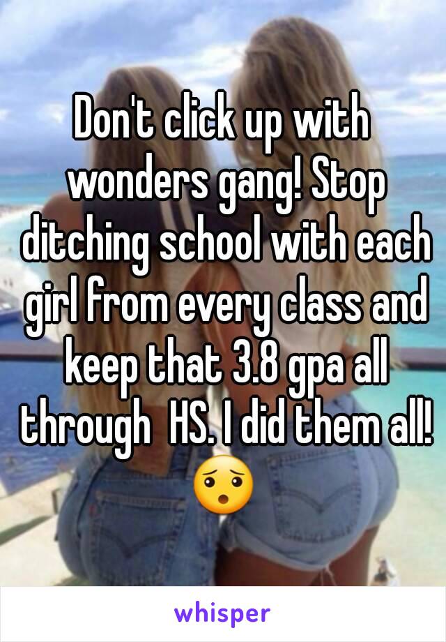 Don't click up with wonders gang! Stop ditching school with each girl from every class and keep that 3.8 gpa all through  HS. I did them all! 😯 