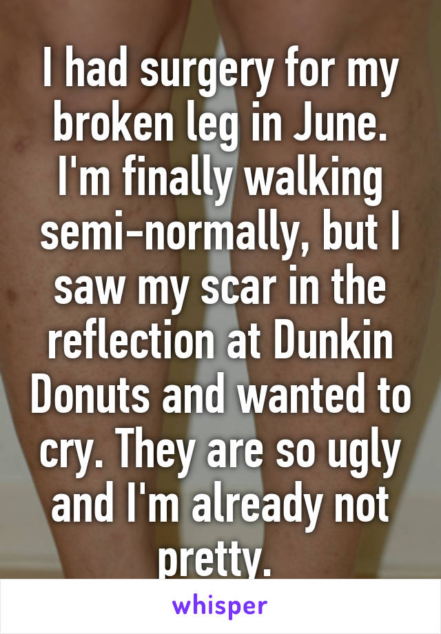 I had surgery for my broken leg in June. I'm finally walking semi-normally, but I saw my scar in the reflection at Dunkin Donuts and wanted to cry. They are so ugly and I'm already not pretty. 