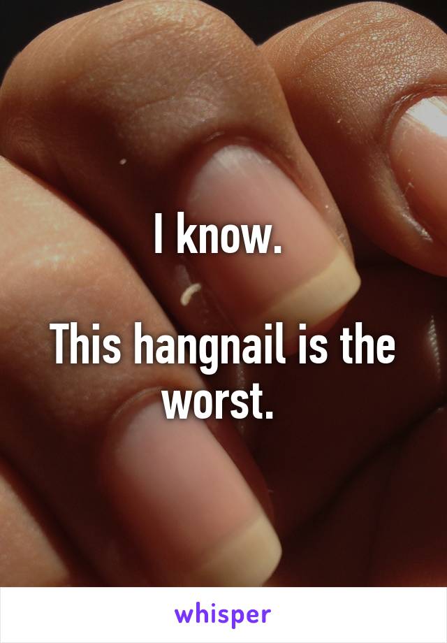 I know. 

This hangnail is the worst. 