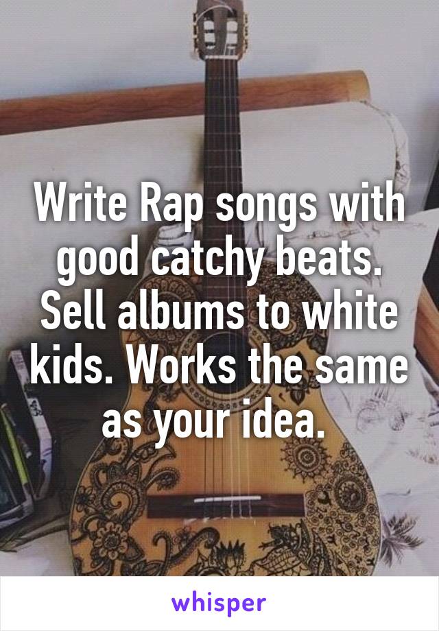Write Rap songs with good catchy beats. Sell albums to white kids. Works the same as your idea. 