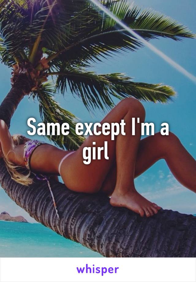 Same except I'm a girl 