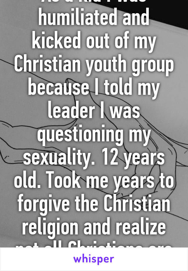 As a kid I was humiliated and kicked out of my Christian youth group because I told my leader I was questioning my sexuality. 12 years old. Took me years to forgive the Christian religion and realize not all Christians are like that. 