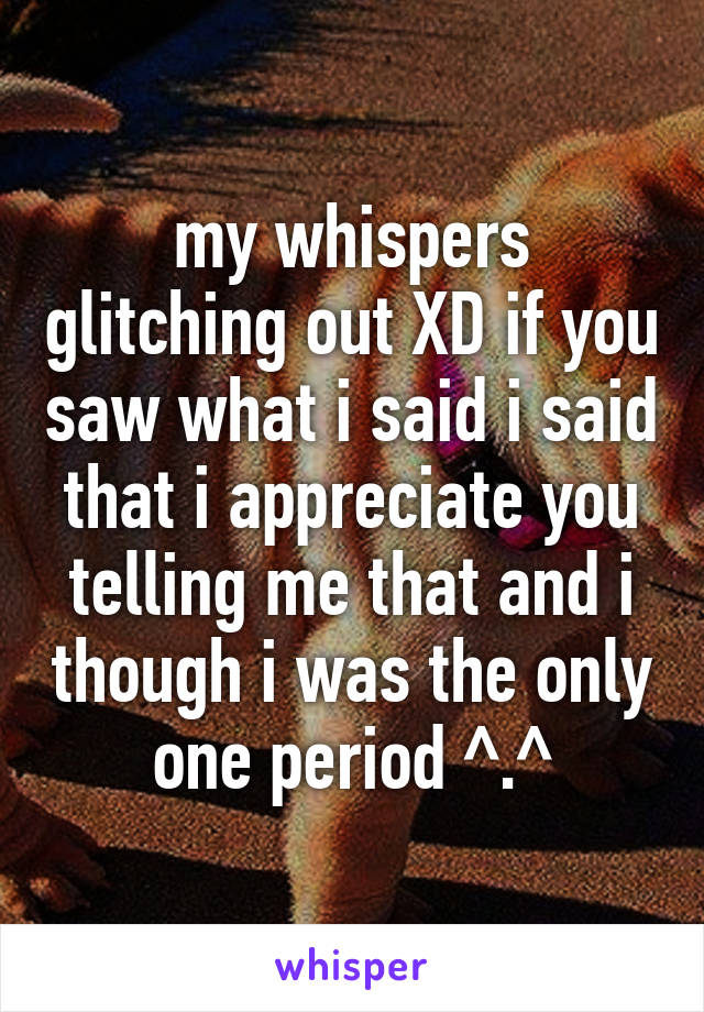 my whispers glitching out XD if you saw what i said i said that i appreciate you telling me that and i though i was the only one period ^.^