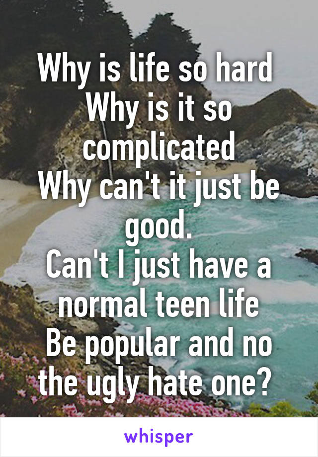 Why is life so hard 
Why is it so complicated
Why can't it just be good.
Can't I just have a normal teen life
Be popular and no the ugly hate one? 