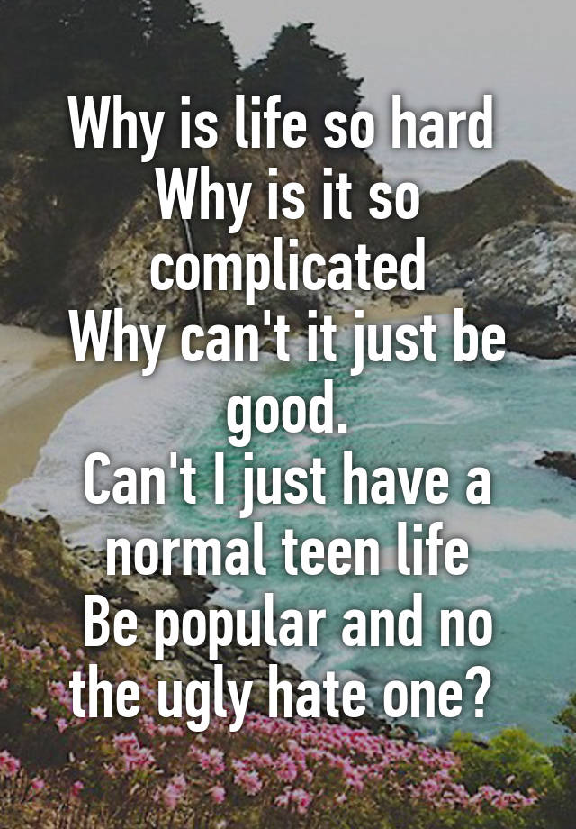 Why is life so hard 
Why is it so complicated
Why can't it just be good.
Can't I just have a normal teen life
Be popular and no the ugly hate one? 