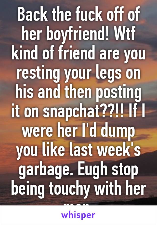 Back the fuck off of her boyfriend! Wtf kind of friend are you resting your legs on his and then posting it on snapchat??!! If I were her I'd dump you like last week's garbage. Eugh stop being touchy with her man.