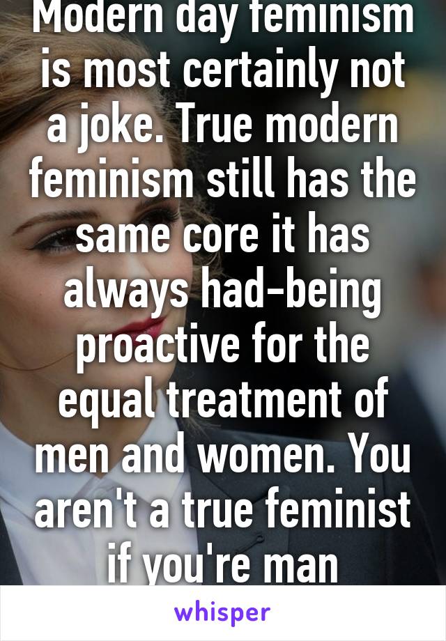 Modern day feminism is most certainly not a joke. True modern feminism still has the same core it has always had-being proactive for the equal treatment of men and women. You aren't a true feminist if you're man shaming. 