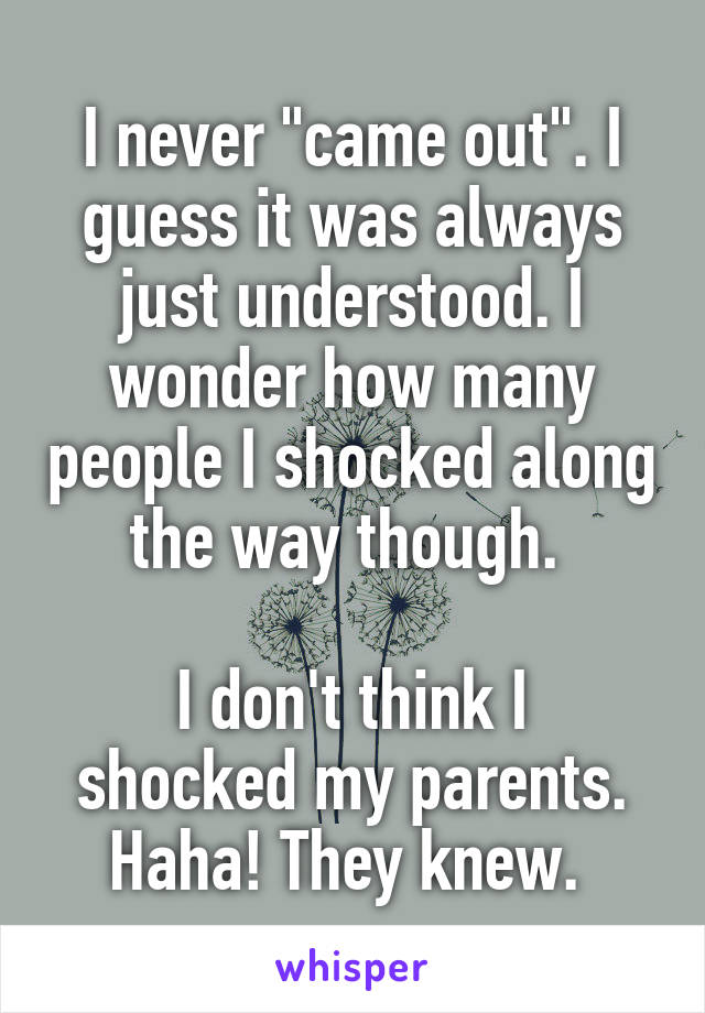 I never "came out". I guess it was always just understood. I wonder how many people I shocked along the way though. 

I don't think I shocked my parents. Haha! They knew. 