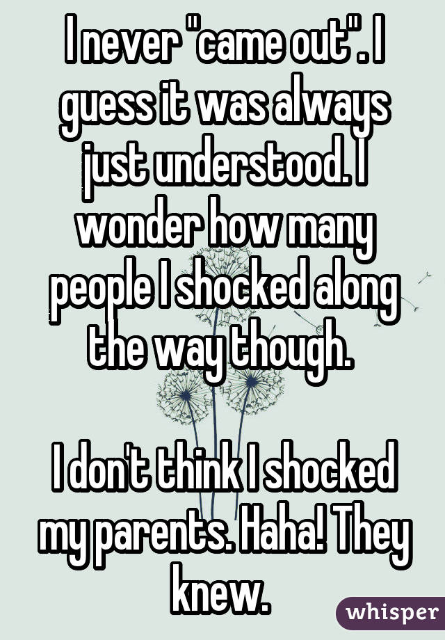 I never "came out". I guess it was always just understood. I wonder how many people I shocked along the way though. I don
