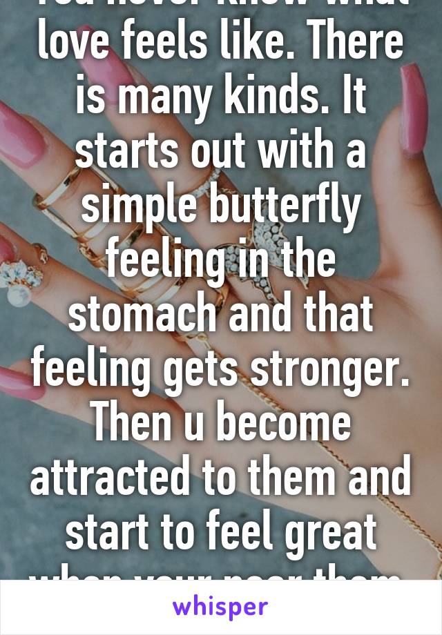 You never know what love feels like. There is many kinds. It starts out with a simple butterfly feeling in the stomach and that feeling gets stronger. Then u become attracted to them and start to feel great when your near them  