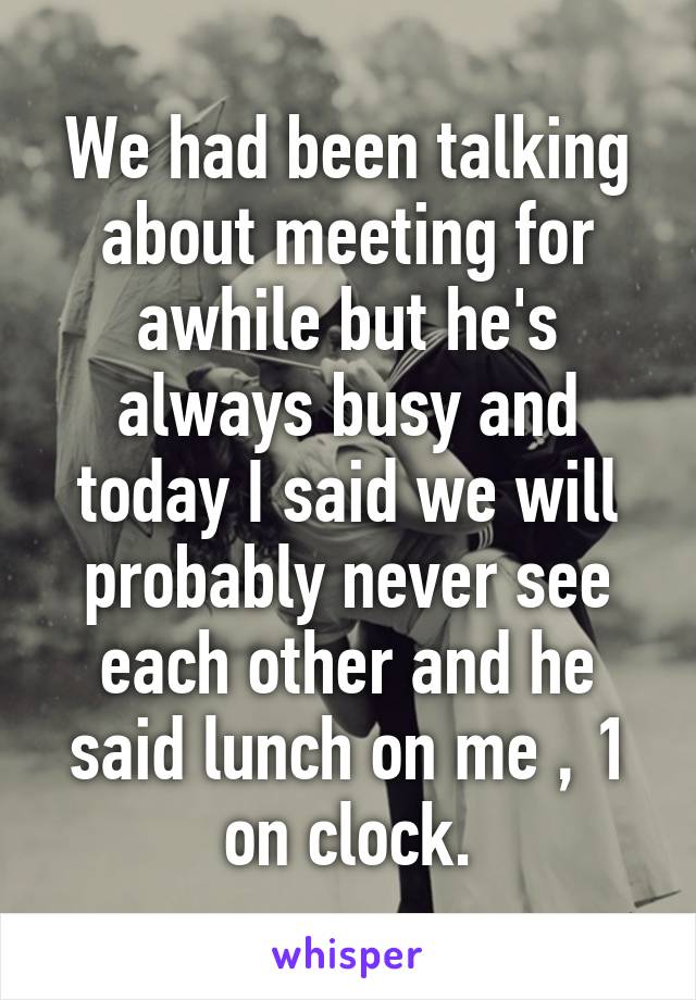 We had been talking about meeting for awhile but he's always busy and today I said we will probably never see each other and he said lunch on me , 1 on clock.