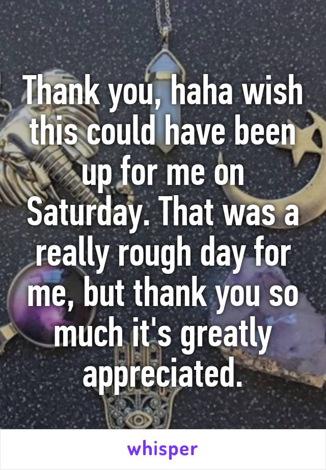 Thank you, haha wish this could have been up for me on Saturday. That was a really rough day for me, but thank you so much it's greatly appreciated.