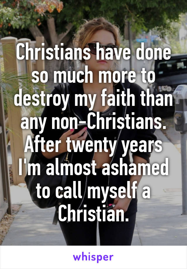 Christians have done so much more to destroy my faith than any non-Christians.
After twenty years I'm almost ashamed to call myself a Christian.