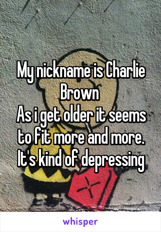 My nickname is Charlie Brown 
As i get older it seems to fit more and more.
It's kind of depressing