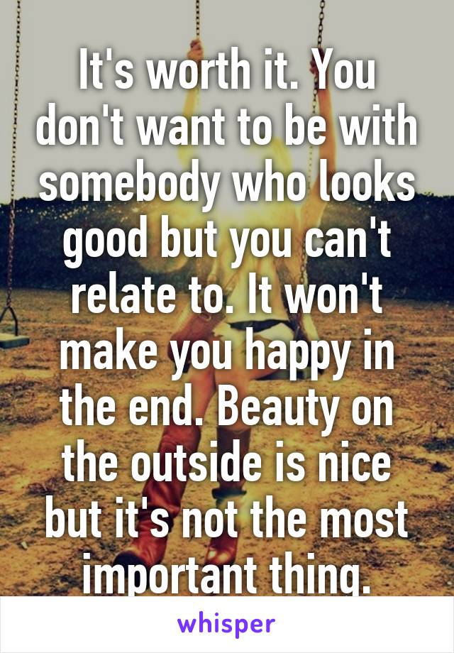 It's worth it. You don't want to be with somebody who looks good but you can't relate to. It won't make you happy in the end. Beauty on the outside is nice but it's not the most important thing.