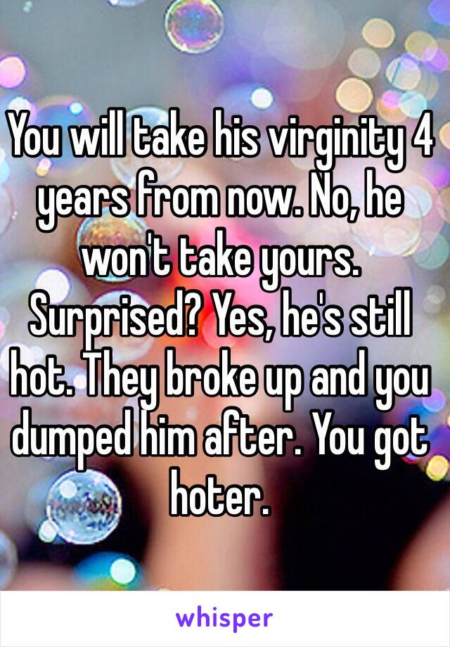 You will take his virginity 4 years from now. No, he won't take yours. Surprised? Yes, he's still hot. They broke up and you dumped him after. You got hoter.