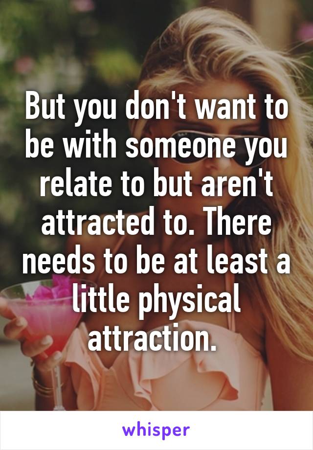 But you don't want to be with someone you relate to but aren't attracted to. There needs to be at least a little physical attraction. 