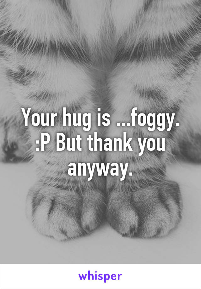 Your hug is ...foggy. :P But thank you anyway.