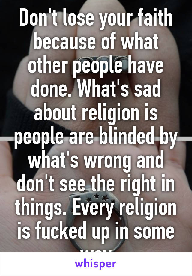 Don't lose your faith because of what other people have done. What's sad about religion is people are blinded by what's wrong and don't see the right in things. Every religion is fucked up in some way