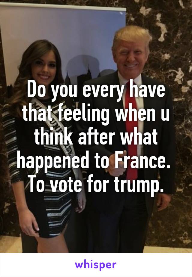 Do you every have that feeling when u think after what happened to France.  To vote for trump.