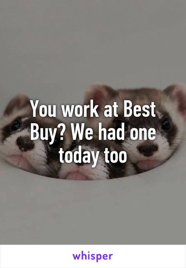 You work at Best Buy? We had one today too