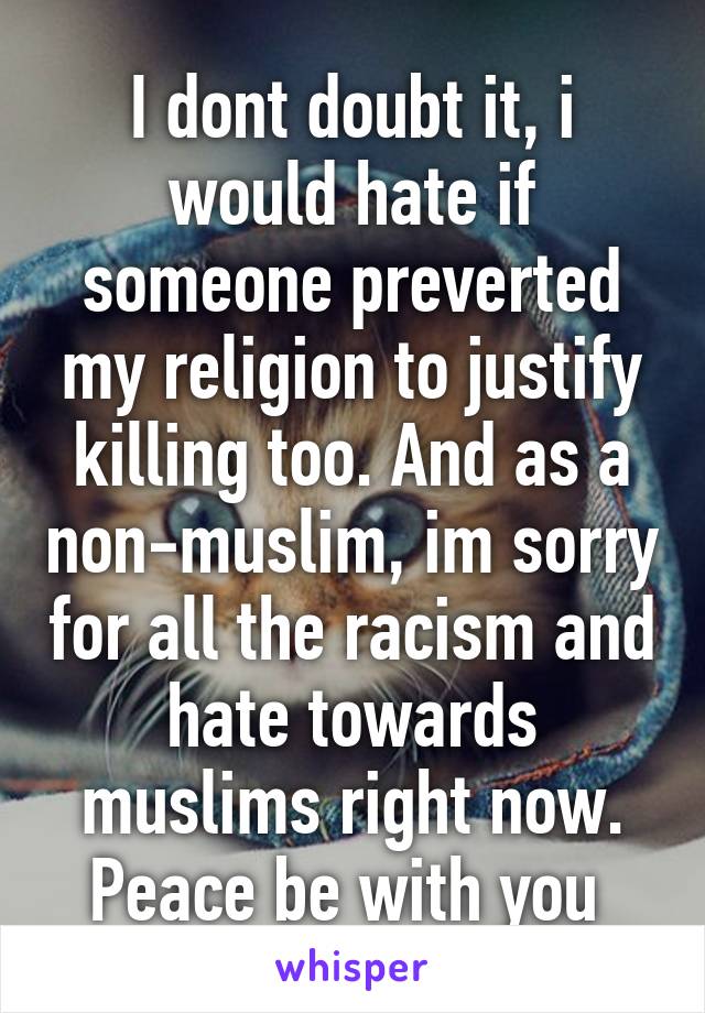 I dont doubt it, i would hate if someone preverted my religion to justify killing too. And as a non-muslim, im sorry for all the racism and hate towards muslims right now. Peace be with you 