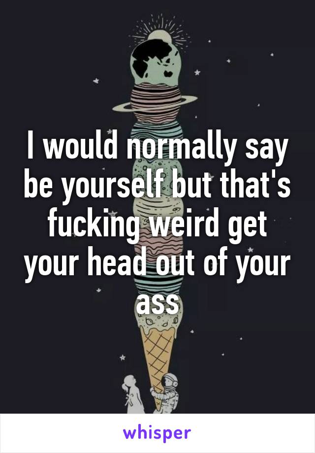 I would normally say be yourself but that's fucking weird get your head out of your ass