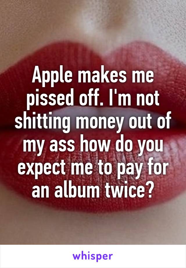 Apple makes me pissed off. I'm not shitting money out of my ass how do you expect me to pay for an album twice?
