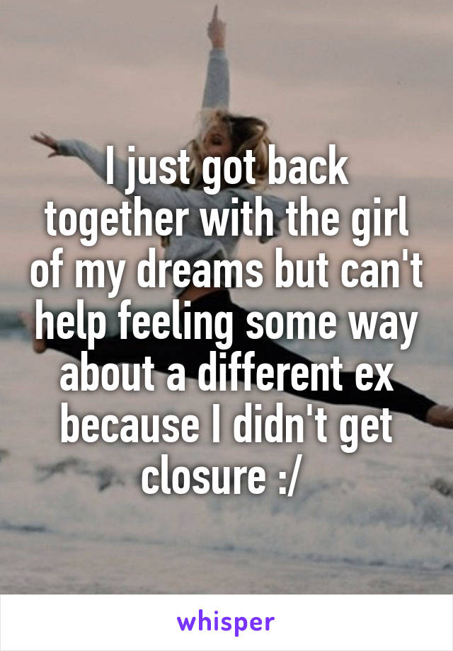 I just got back together with the girl of my dreams but can't help feeling some way about a different ex because I didn't get closure :/ 