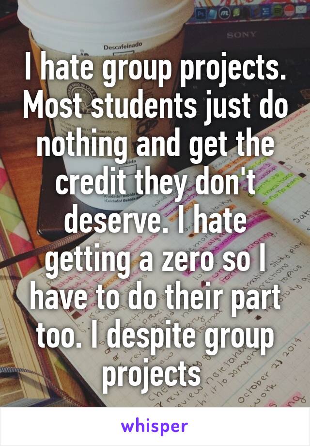 I hate group projects. Most students just do nothing and get the credit they don't deserve. I hate getting a zero so I have to do their part too. I despite group projects 