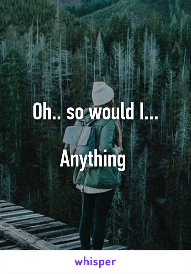 Oh.. so would I...

Anything 