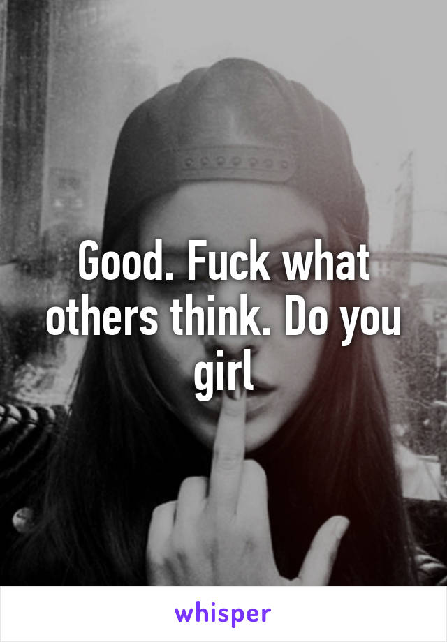 Good. Fuck what others think. Do you girl