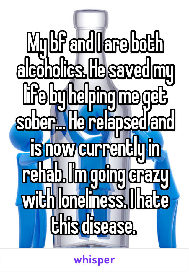 My bf and I are both alcoholics. He saved my life by helping me get sober... He relapsed and is now currently in rehab. I'm going crazy with loneliness. I hate this disease. 