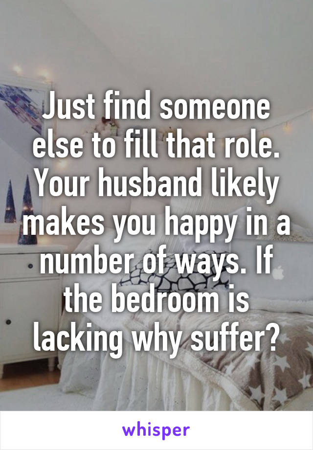 Just find someone else to fill that role. Your husband likely makes you happy in a number of ways. If the bedroom is lacking why suffer?