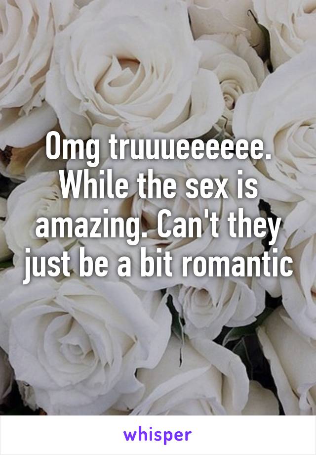 Omg truuueeeeee. While the sex is amazing. Can't they just be a bit romantic 