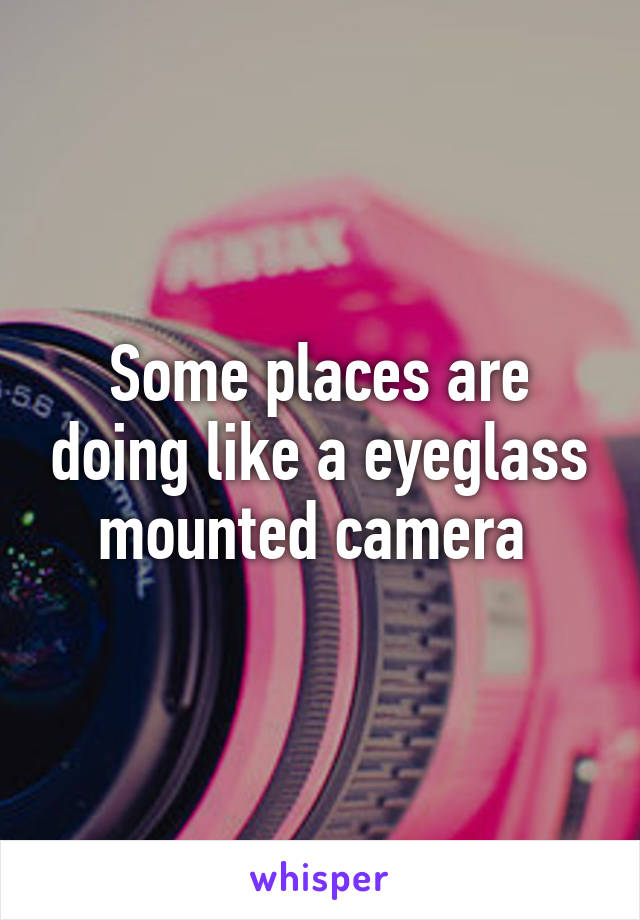 Some places are doing like a eyeglass mounted camera 