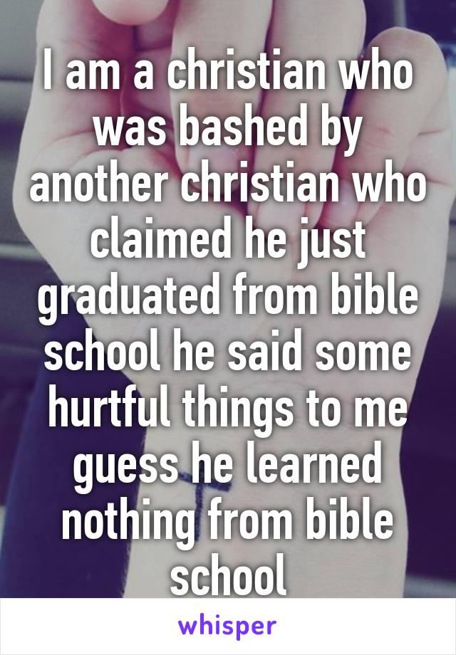 I am a christian who was bashed by another christian who claimed he just graduated from bible school he said some hurtful things to me guess he learned nothing from bible school