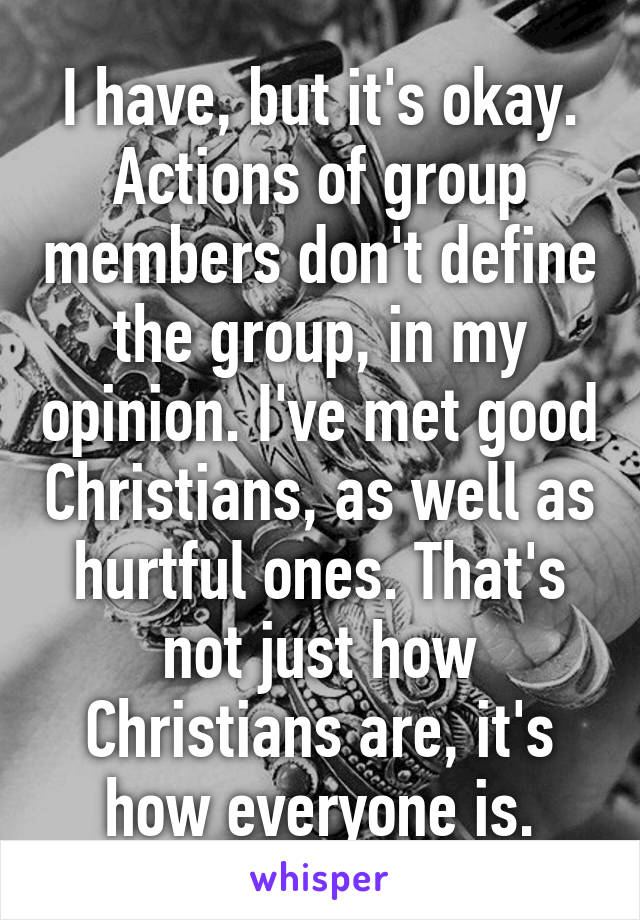 I have, but it's okay. Actions of group members don't define the group, in my opinion. I've met good Christians, as well as hurtful ones. That's not just how Christians are, it's how everyone is.