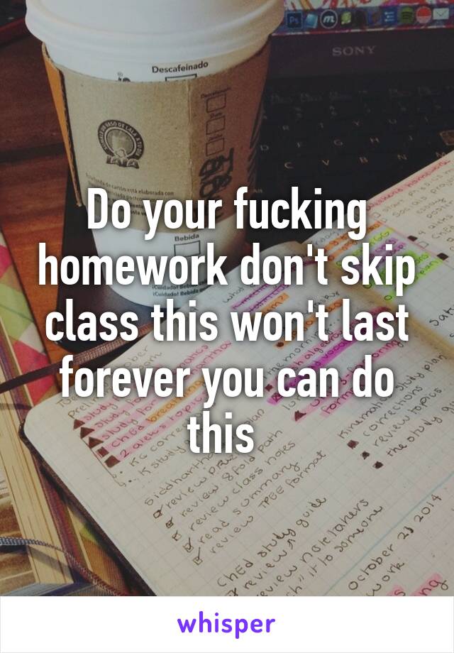 Do your fucking homework don't skip class this won't last forever you can do this 