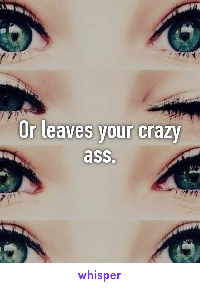 Or leaves your crazy ass.