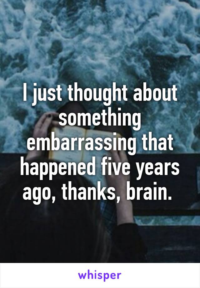 I just thought about something embarrassing that happened five years ago, thanks, brain. 