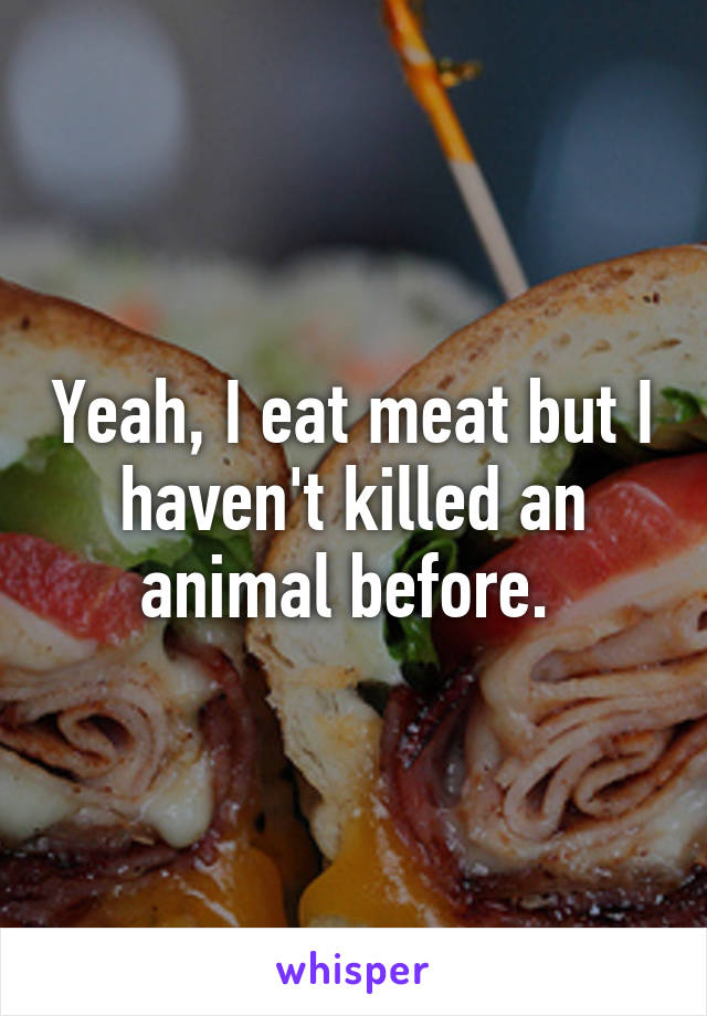 Yeah, I eat meat but I haven't killed an animal before. 